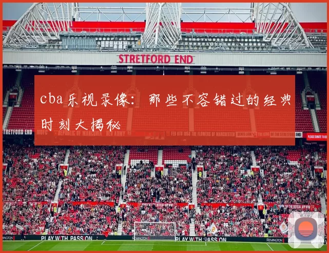 cba乐视录像：那些不容错过的经典时刻大揭秘