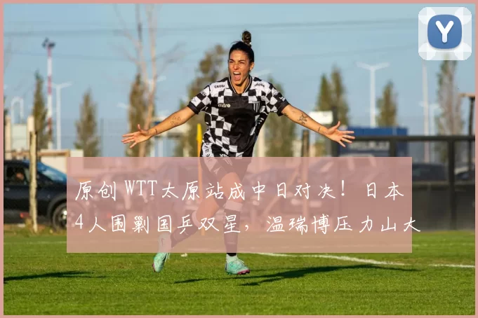 原创 WTT太原站成中日对决!日本4人围剿国乒双星,温瑞博压力山大,李天阳能一黑到底