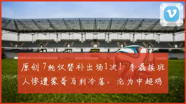 原创 7轮仅替补出场1次！李磊接班人惨遭蒙哥马利冷落，沦为中超鸡肋