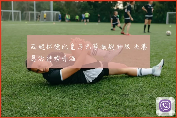 西超杯德比皇马巴萨激战升级 决赛悬念持续升温