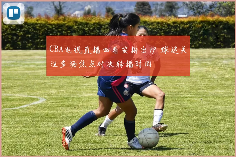 CBA电视直播回看安排出炉 球迷关注多场焦点对决转播时间