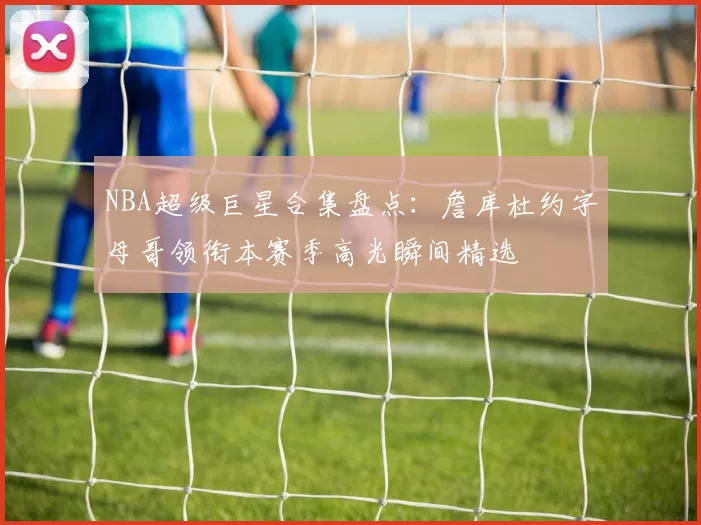 NBA超级巨星合集盘点：詹库杜约字母哥领衔本赛季高光瞬间精选