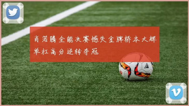 肖若腾全能决赛憾失金牌桥本大辉单杠高分逆转夺冠