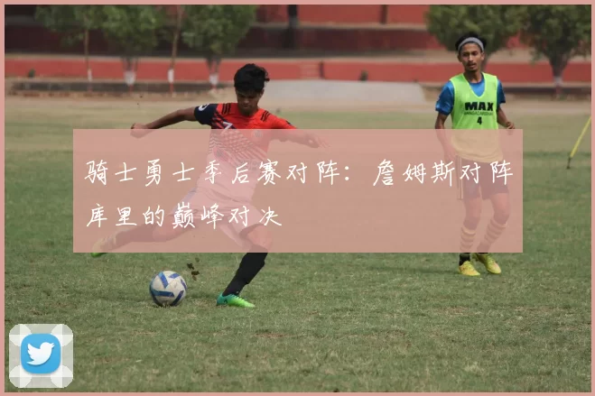 骑士勇士季后赛对阵：詹姆斯对阵库里的巅峰对决