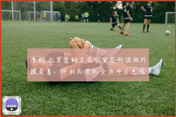 原创 北京首钢正式官宣签约顶级外援麦基，许利民带队全力冲击总冠军