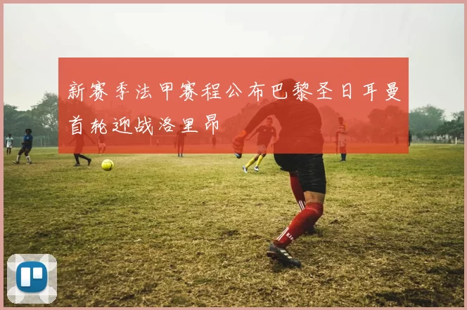 新赛季法甲赛程公布巴黎圣日耳曼首轮迎战洛里昂