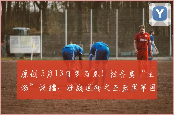 原创 5月13日罗马见！拉齐奥“主场”设擂，迎战逆转之王蓝黑军团