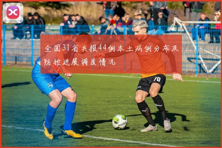全国31省共报44例本土病例分布及防控进展调度情况