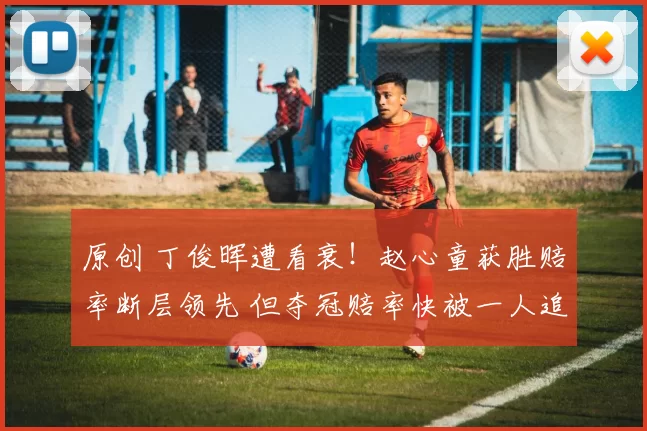 原创 丁俊晖遭看衰！赵心童获胜赔率断层领先 但夺冠赔率快被一人追上了