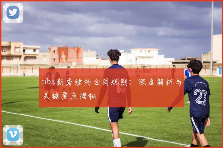 nba新秀续约合同规则：深度解析与关键要点揭秘