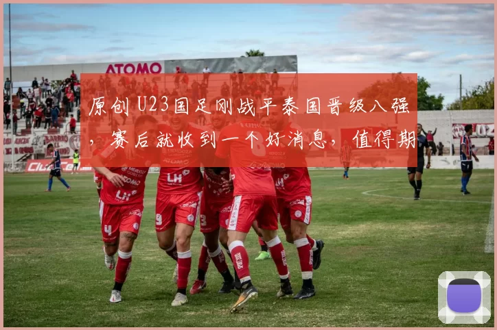 原创 U23国足刚战平泰国晋级八强，赛后就收到一个好消息，值得期待