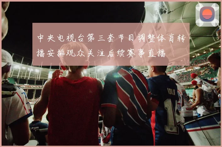 中央电视台第三套节目调整体育转播安排观众关注后续赛事直播