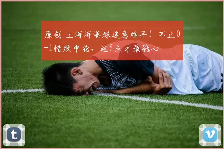 原创 上海海港球迷意难平！不止0-1惜败申花，这5点才最戳心