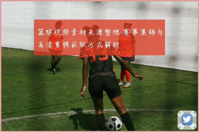篮球视频素材来源整理 赛事集锦与高清剪辑获取方式解析