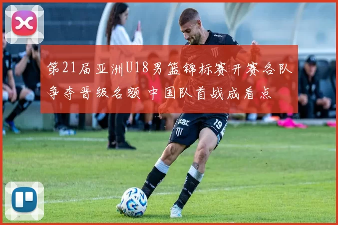 第21届亚洲U18男篮锦标赛开赛各队争夺晋级名额 中国队首战成看点