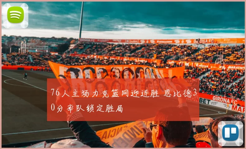 76人主场力克篮网迎连胜 恩比德30分率队锁定胜局