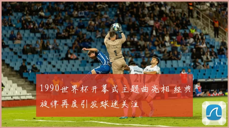1990世界杯开幕式主题曲亮相 经典旋律再度引发球迷关注