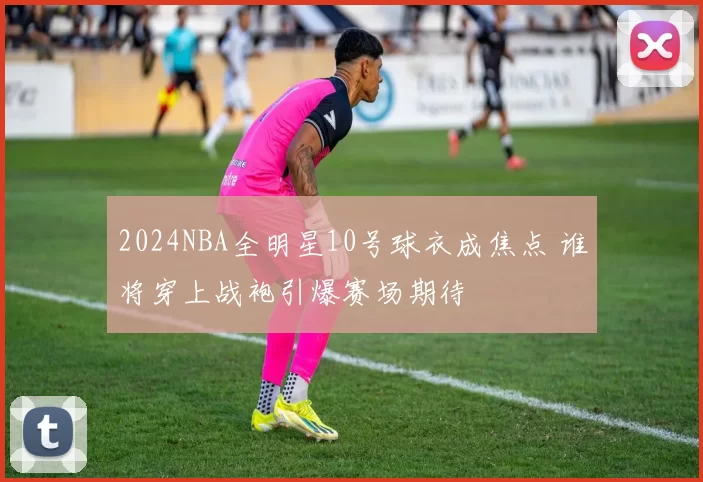 2024NBA全明星10号球衣成焦点 谁将穿上战袍引爆赛场期待