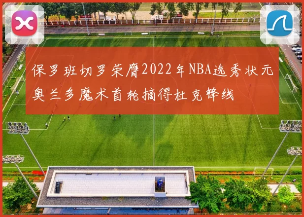 保罗班切罗荣膺2022年NBA选秀状元奥兰多魔术首轮摘得杜克锋线