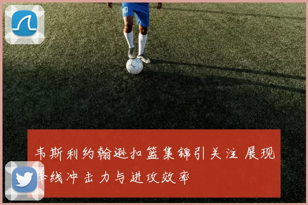 韦斯利约翰逊扣篮集锦引关注 展现锋线冲击力与进攻效率