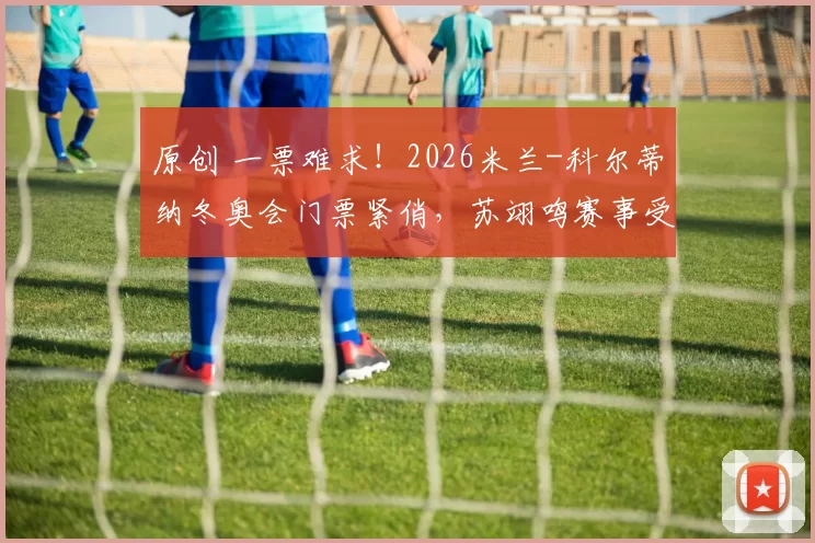 原创 一票难求！2026米兰-科尔蒂纳冬奥会门票紧俏，苏翊鸣赛事受追捧