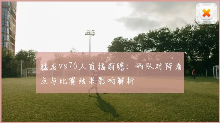 猛龙vs76人直播前瞻:两队对阵看点与比赛结果影响解析