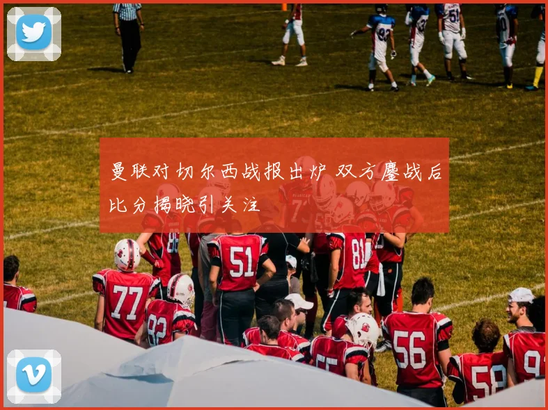 曼联对切尔西战报出炉 双方鏖战后比分揭晓引关注