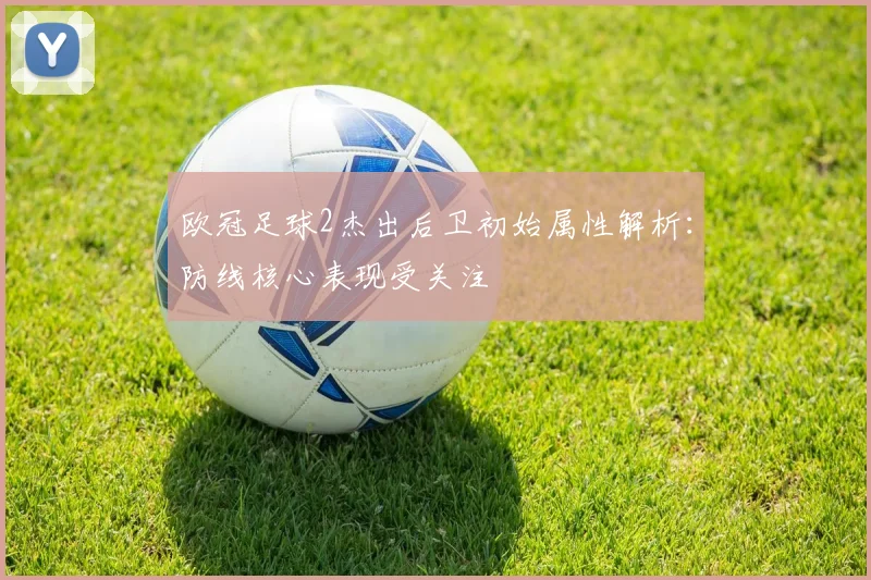 欧冠足球2杰出后卫初始属性解析：防线核心表现受关注