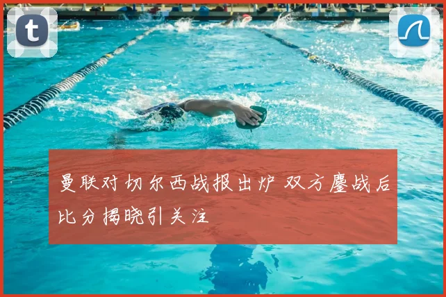 曼联对切尔西战报出炉 双方鏖战后比分揭晓引关注