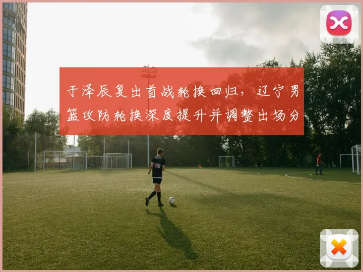 于泽辰复出首战轮换回归，辽宁男篮攻防轮换深度提升并调整出场分配