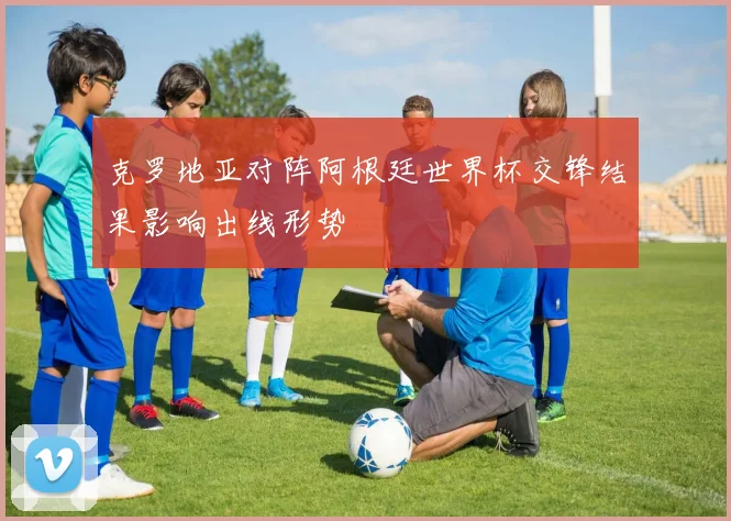 克罗地亚对阵阿根廷世界杯交锋结果影响出线形势