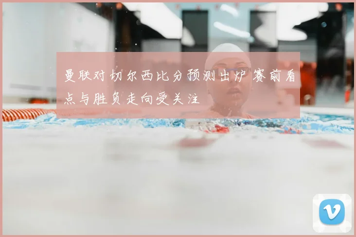 曼联对切尔西比分预测出炉 赛前看点与胜负走向受关注