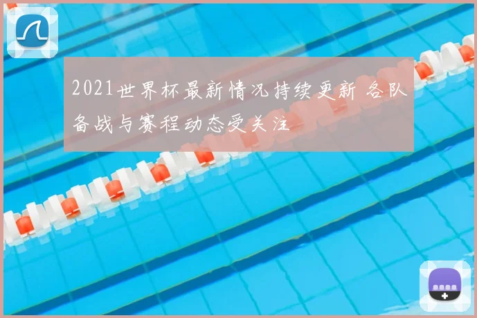 2021世界杯最新情况持续更新 各队备战与赛程动态受关注