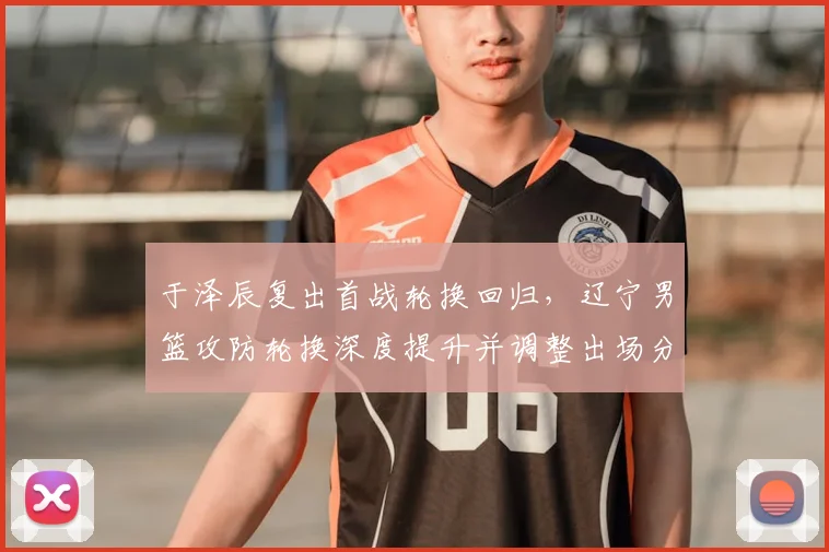 于泽辰复出首战轮换回归，辽宁男篮攻防轮换深度提升并调整出场分配