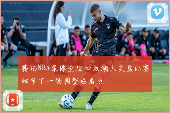腾讯NBA录像全场回放湖人复盘比赛细节下一场调整成看点