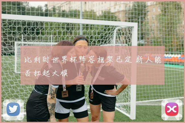 比利时世界杯阵容框架已定 新人能否扛起大旗