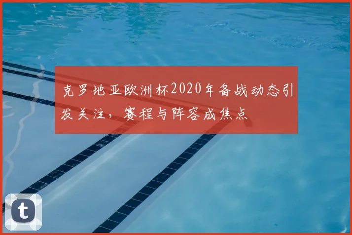 克罗地亚欧洲杯2020年备战动态引发关注，赛程与阵容成焦点